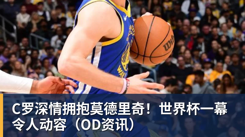 C罗深情拥抱莫德里奇！世界杯一幕令人动容（OD资讯）