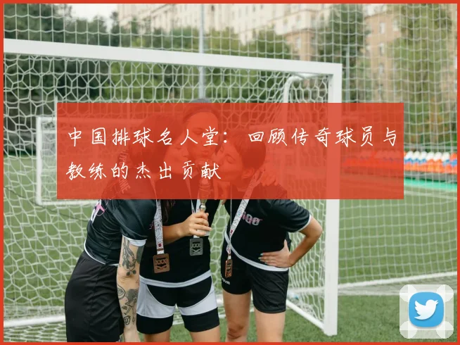 中国排球名人堂:回顾传奇球员与教练的杰出贡献